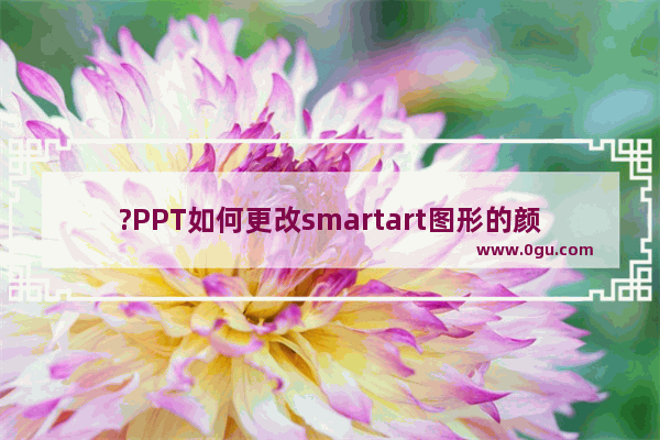 ?PPT如何更改smartart图形的颜色和样式 PowerPoint演示文稿修改smartart颜色和样式的教程