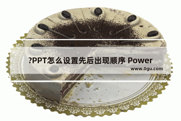 ?PPT怎么设置先后出现顺序 PowerPoint演示文稿设置先后出现顺序的方法教程