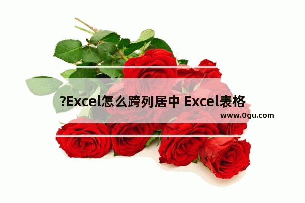 ?Excel怎么跨列居中 Excel表格设置跨列居中的方法教程