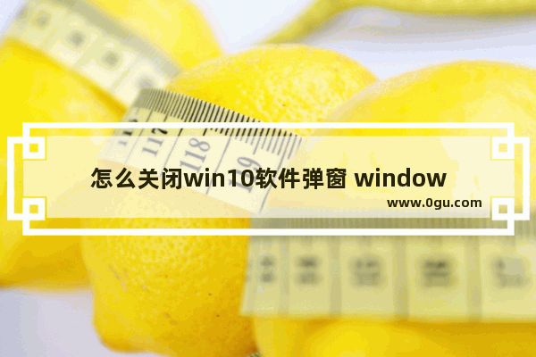 怎么关闭win10软件弹窗 window10软件弹窗怎么关闭