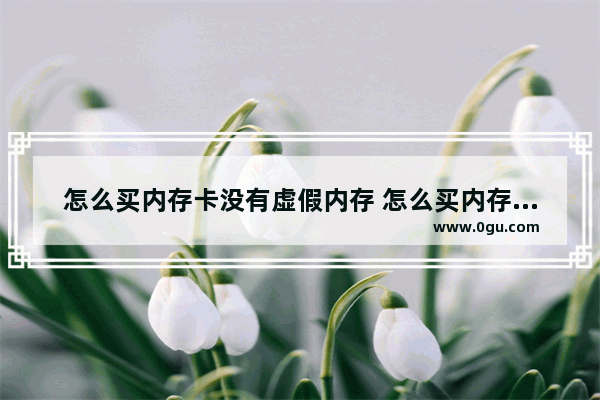 怎么买内存卡没有虚假内存 怎么买内存卡没有虚假内存的