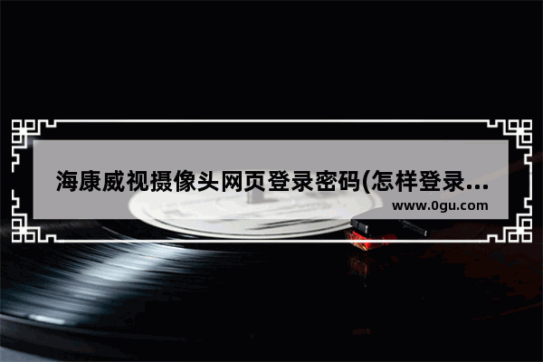 海康威视摄像头网页登录密码(怎样登录海康威视摄像头管理页面)