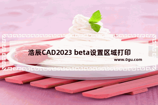 浩辰CAD2023 beta设置区域打印的方法 浩辰CAD2023 beta怎么设置区域打印