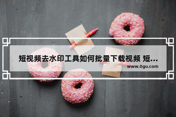 短视频去水印工具如何批量下载视频 短视频去水印工具批量下载视频的方法