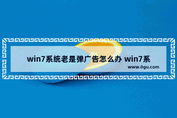 win7系统老是弹广告怎么办 win7系统总有弹广告怎么办?