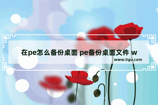 在pe怎么备份桌面 pe备份桌面文件 win10