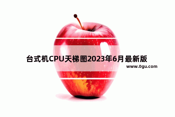 台式机CPU天梯图2023年6月最新版   电脑台式机CPU天梯图的2023年6月更新版