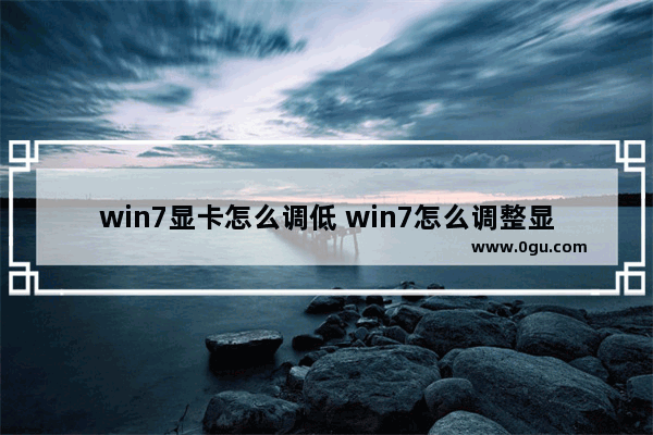 win7显卡怎么调低 win7怎么调整显卡