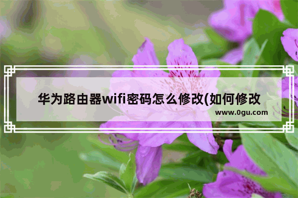 华为路由器wifi密码怎么修改(如何修改华为路由器wifi密码？)