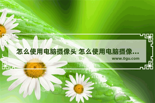 怎么使用电脑摄像头 怎么使用电脑摄像头录视频