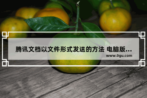 腾讯文档以文件形式发送的方法 电脑版腾讯文档怎么以文件形式发送