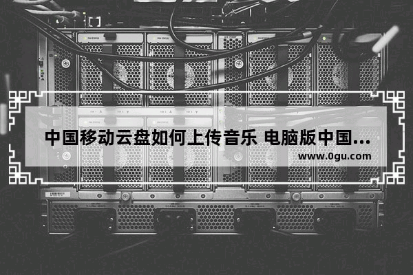 中国移动云盘如何上传音乐 电脑版中国移动云盘上传音乐的方法