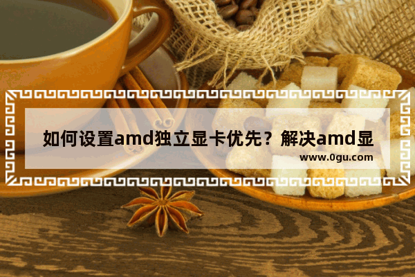 如何设置amd独立显卡优先？解决amd显卡不能优先使用的问题