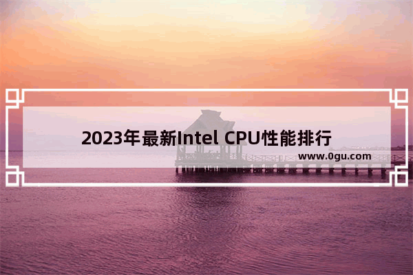 2023年最新Intel CPU性能排行榜：英特尔处理器天梯图