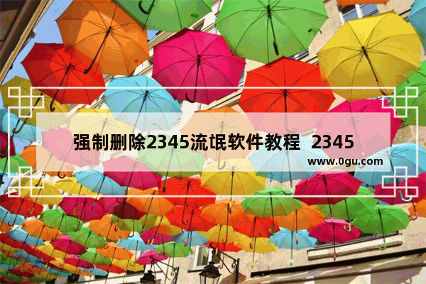 强制删除2345流氓软件教程  2345浏览器卸载完整教程，保证最干净