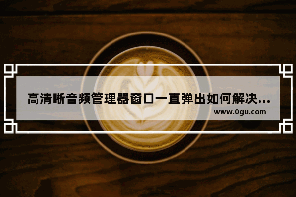 高清晰音频管理器窗口一直弹出如何解决 怎样解决音频管理器一直弹出的问题