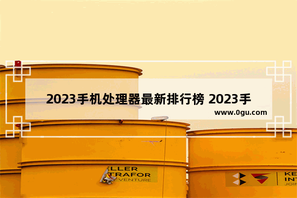 2023手机处理器最新排行榜 2023手机处理器排行榜图片高清