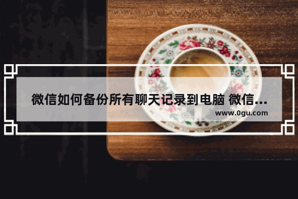 微信如何备份所有聊天记录到电脑 微信备份所有聊天记录到电脑方法