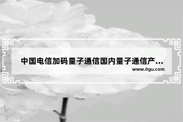 中国电信加码量子通信国内量子通信产业化提速(中国电信量子通信手机)