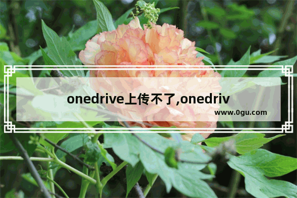 onedrive上传不了,onedrive上传文件失败