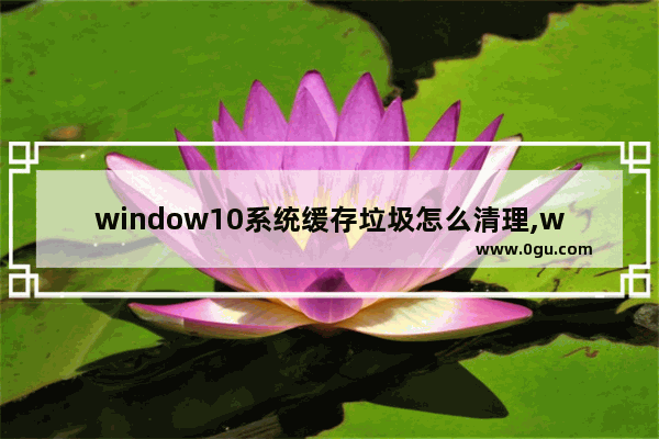 window10系统缓存垃圾怎么清理,win10怎么清理系统垃圾文件