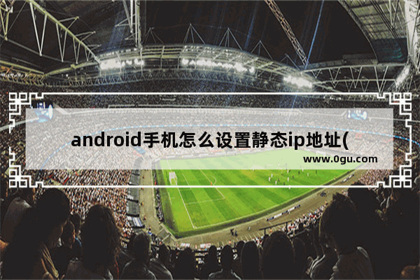 android手机怎么设置静态ip地址(如何为安卓手机设置静态ip地址)