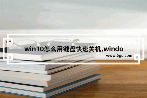 win10怎么用键盘快速关机,windows 10怎么用键盘关机