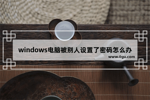 windows电脑被别人设置了密码怎么办,windows10用别人的密钥