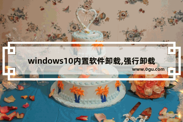 windows10内置软件卸载,强行卸载系统自带应用