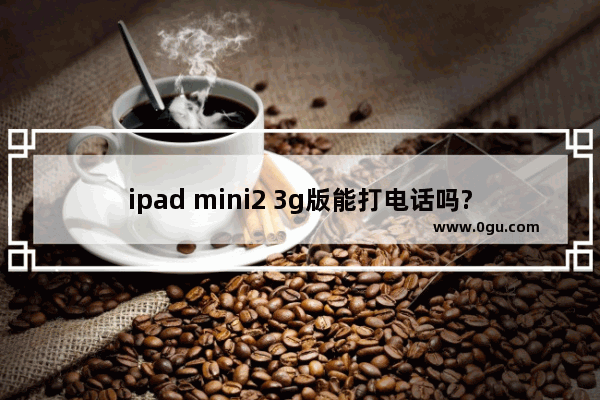 ipad mini2 3g版能打电话吗?ipad mini2 3g版通话教程