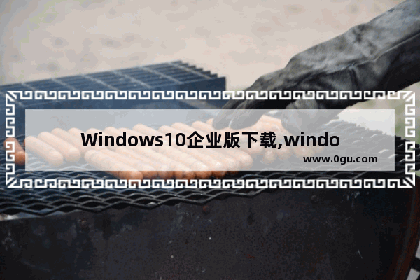 Windows10企业版下载,windows10企业最新版