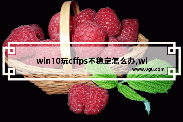 win10玩cffps不稳定怎么办,win10玩cffps不稳定是什么原因