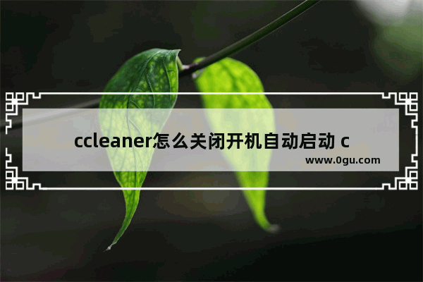 ccleaner怎么关闭开机自动启动 ccleaner关闭开机自动启动的方法