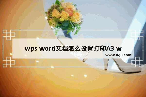 wps word文档怎么设置打印A3 wps word文档设置打印A3方法