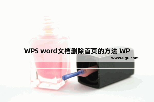 WPS word文档删除首页的方法 WPS word文档如何删除首页