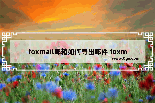 foxmail邮箱如何导出邮件 foxmail邮箱导出邮件的方法