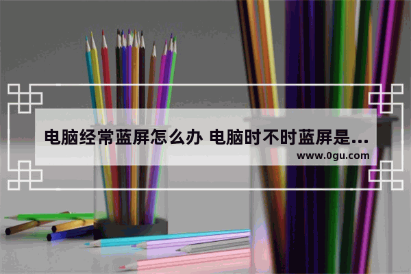 电脑经常蓝屏怎么办 电脑时不时蓝屏是什么原因