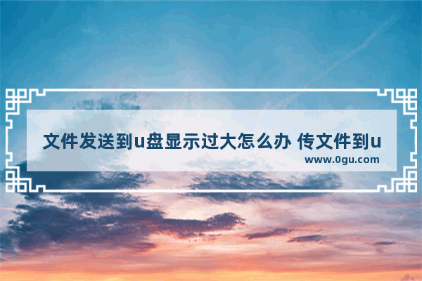 文件发送到u盘显示过大怎么办 传文件到u盘显示文件过大怎么办