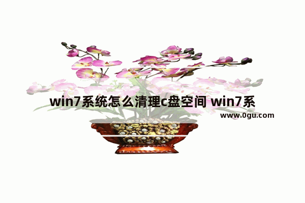 win7系统怎么清理c盘空间 win7系统怎么清理c盘空间不足