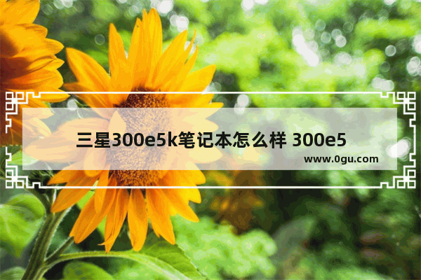 三星300e5k笔记本怎么样 300e5q三星笔记本