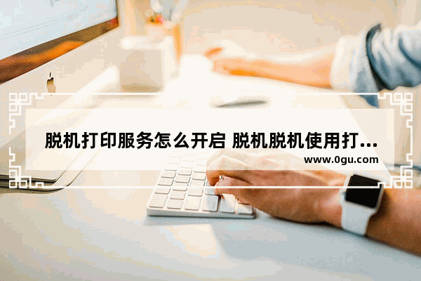 脱机打印服务怎么开启 脱机脱机使用打印机