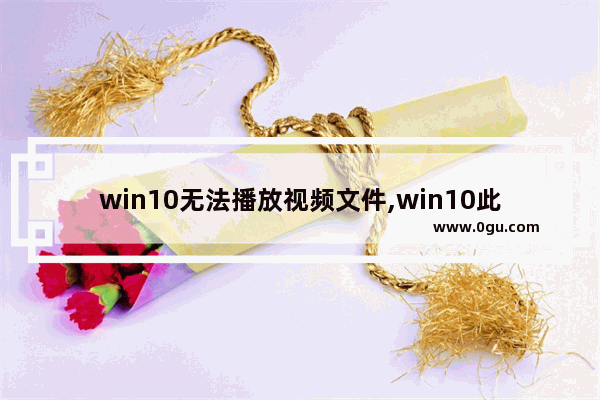 win10无法播放视频文件,win10此文件无法播放,这可能是因为文件类型不受支持