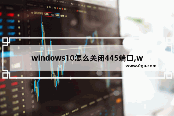 windows10怎么关闭445端口,window10关闭445端口服务