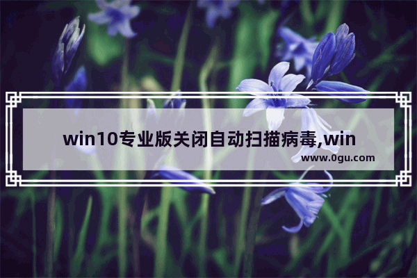 win10专业版关闭自动扫描病毒,win10怎么扫描恶意软件