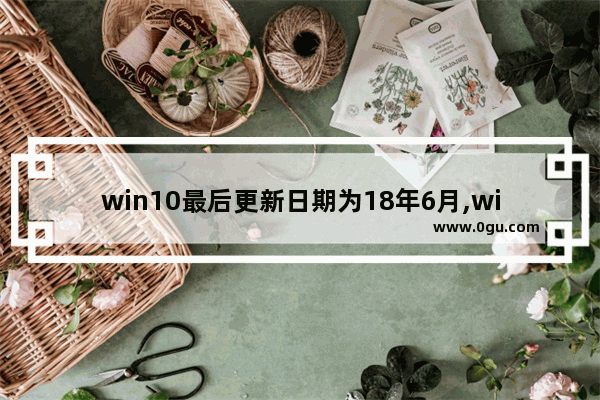 win10最后更新日期为18年6月,win106月更新