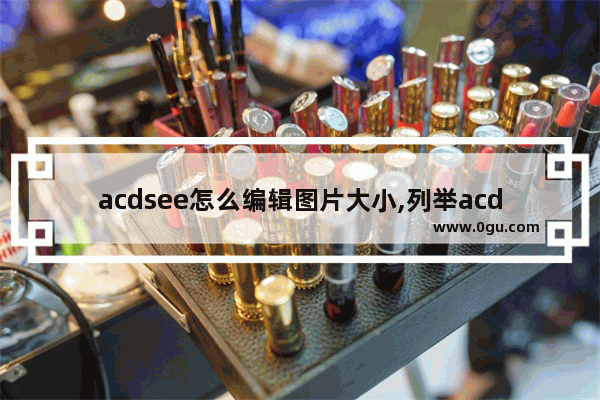 acdsee怎么编辑图片大小,列举acdsee常用的图像编辑功能