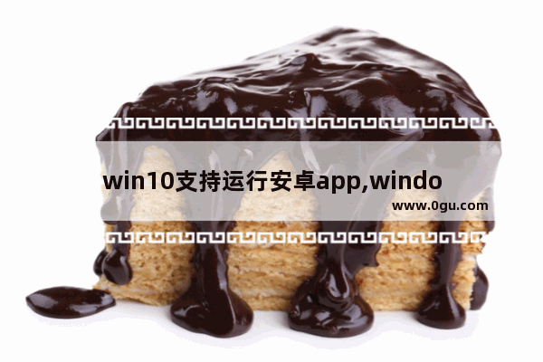 win10支持运行安卓app,windows10安卓应用