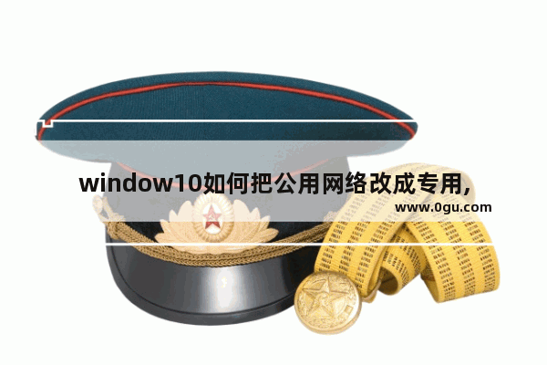 window10如何把公用网络改成专用,win10如何把公用网络改成工作网络