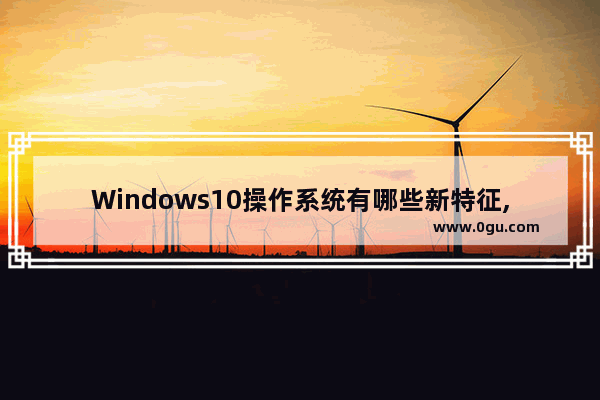 Windows10操作系统有哪些新特征,win10系统的特点