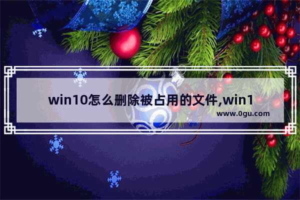 win10怎么删除被占用的文件,win10系统无法删除文件怎么办